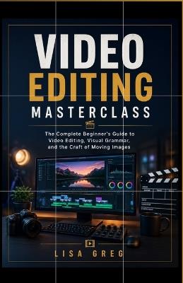 Video Editing Masterclass: FOR BEGINNERS: The Complete Beginner's Guide to Video Editing, Visual Grammar, and the Craft of Moving Images - Lisa Greg - cover