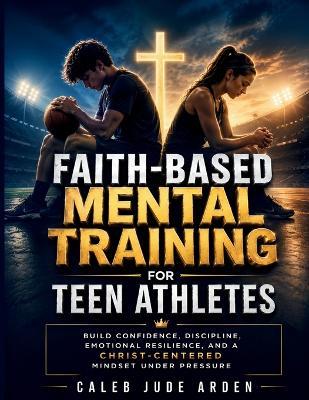 Faith-Based Mental Training for Teen Athletes: Build Confidence, Discipline, Emotional Resilience, and a Christ-Centered Mindset Under Pressure - Caleb Jude Arden - cover