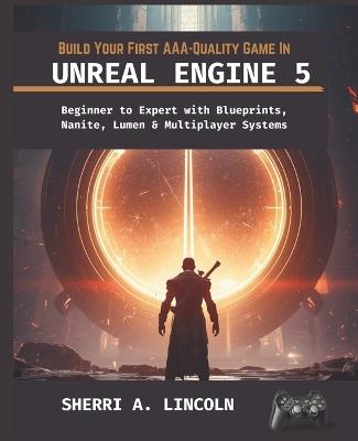 Build Your First Aaa-Quality Game in Unreal Engine 5: Beginner to Expert with Blueprints, Nanite, Lumen & Multiplayer Systems - Sherri A Lincoln - cover