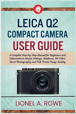 Leica Q2 Compact Camera User Guide: A Complete Step-by-Step Manual for Beginners and Enthusiasts to Master Settings, Autofocus, 4K Video, Street Photography, and Full-Frame Image Quality - Lionel A Rowe - cover