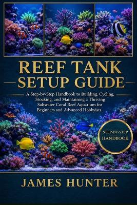 Reef Tank Setup Guide: A Step-by-Step Handbook to Building, Cycling, Stocking, and Maintaining a Thriving Saltwater Coral Reef Aquarium for Beginners and Advanced Hobbyists. - James Hunter - cover