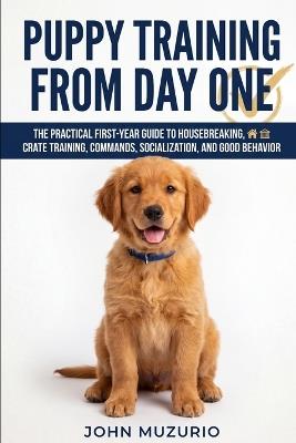 Puppy Training from Day One: The Practical First-Year Guide to Housebreaking, Crate Training, Commands, Socialization, and Good Behavior - John Muzurio - cover