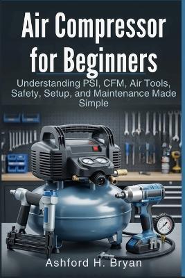 Air Compressor for Beginners: Understanding PSI, CFM, Air Tools, Safety, Setup, and Maintenance Made Simple - Ashford H Bryan - cover