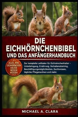 Die Eichhörnchenbibel Und Das Anfängerhandbuch: Der komplette Leitfaden für Eichhörnchenhalter - Unterbringung, Ernährung, Verhaltenstraining, Beschäftigungsmöglichkeiten, Zuchtwissen, tägliche Pflegeroutinen und mehr. - Michael A Clara - cover