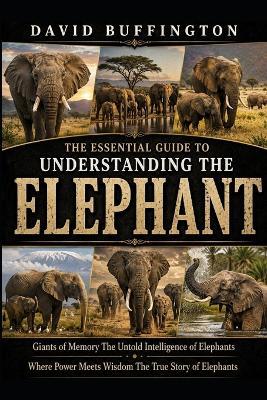 The Essential Guide to Understanding the Elephant: Giants of Memory The Untold Intelligence of Elephants Where Power Meets Wisdom The True Story of Elephants - David Buffington - cover
