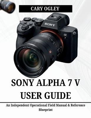 Sony Alpha 7 V User Guide: An Independent Operational Field Manual & Reference Blueprint - Cary Ogley - cover