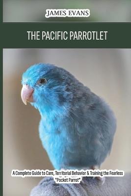 The Pacific Parrotlet: A Complete Guide to Care, Territorial Behavior & Training the Fearless "Pocket Parrot" - James Evans - cover