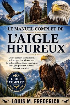 Le Manuel Complet de l'Aigle Heureux: Guide complet sur les soins, le dressage, l'enrichissement du milieu et la gestion à long terme des aigles pour des oiseaux sains et prospères - Louis M Frederick - cover