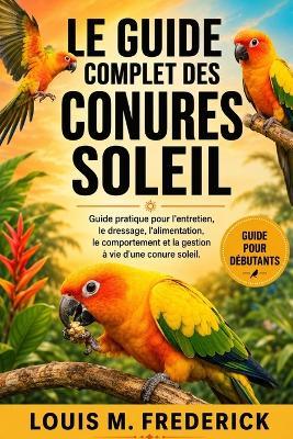 Le Guide Complet Des Conures Soleil: Guide pratique pour l'entretien, le dressage, l'alimentation, le comportement et la gestion à vie d'une conure soleil. - Louis M Frederick - cover