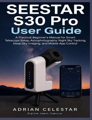 Seestar S30 Pro User Guide: A Practical Beginner's Manual for Smart Telescope Setup, Astrophotography, Night Sky Tracking, Deep Sky Imaging, and Mobile App Control - Adrian Celestar - cover