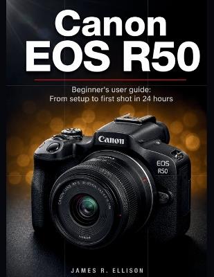 Canon EOS R50 Beginner's User Guide: From Setup to First Shot in 24 Hours - James R Ellison - cover