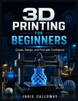 3D Printing for Beginners: Create, Design, and Print with Confidence - Indie Calloway - cover