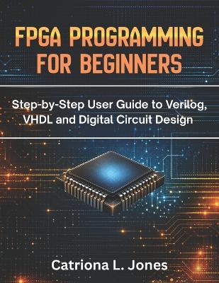 FPGA Programming for Beginners: Step-by-step User Guide to Verilog, VHDL, and Digital Circuit Design - Catriona L Jones - cover