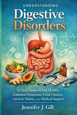 Understanding Digestive Disorders: A Clear Guide to Gut Health, Common Symptoms, Food Choices, Lifestyle Habits, and Medical Support - Jennifer J Gill - cover