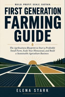 First Generation Farming Guide: The Agribusiness Blueprint to Start a Profitable Small Farm, Scale Your Homestead, and Build a Sustainable Agriculture Business - Elena Stark - cover
