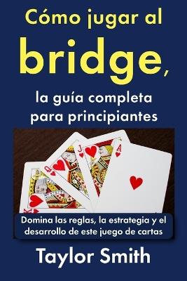 Cómo jugar al bridge, la guía completa para principiantes: Domina las reglas, la estrategia y el desarrollo de este juego de cartas - Taylor Smith - cover