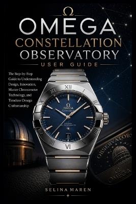 Omega Constellation Observatory User Guide: The Step-by-Step Guide to Understanding Design, Innovation, Master Chronometer Technology, and Timeless Omega Craftsmanship - Selina Maren - cover