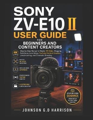 Sony Zv-E10 II User Guide for Beginners and Content Creators: Step-by-Step Manual to Master 4K Video, Vlogging, Autofocus, Lens Setup, YouTube Content Creation, Livestreaming, and Cinematic Shooting - Johnson G D Harrison - cover