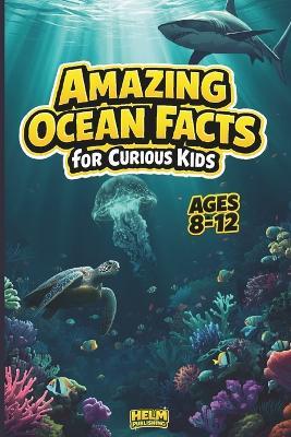 Amazing Ocean Facts for Curious Kids: 100 Fun Trivia Questions & Surprising Answers About Marine Life and Sea Creatures for Ages 8-12 - Helm Publishing - cover