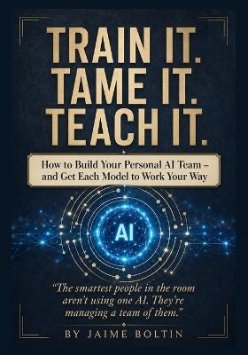 Train It. Tame It. Teach It.: Build Your Personal AI Team and Get Every Model to Work Your Way - Jaime Boltin - cover