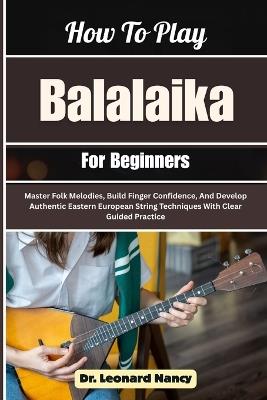 How To Play Balalaika For Beginners: Master Folk Melodies, Build Finger Confidence, And Develop Authentic Eastern European String Techniques With Clear Guided Practice - Leonard Nancy - cover
