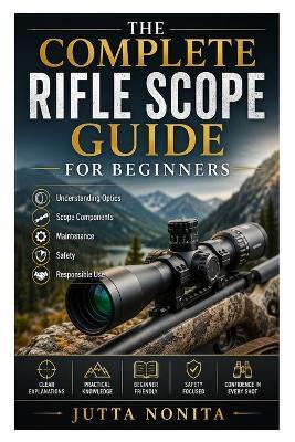 The Complete Rifle Scope Guide for Beginners: Understanding Optics, Scope Components, Maintenance, Safety, and Responsible Use - Jutta Nonita - cover