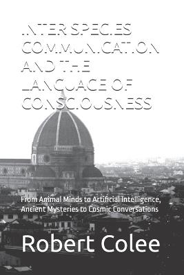 Inter Species Communication and the Language of Consciousness: From Animal Minds to Artificial Intelligence, Ancient Mysteries to Cosmic Conversations - Robert Colee - cover