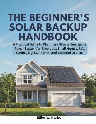 The Beginner's Solar Backup Handbook: A Practical Guide to Planning a Simple Emergency Power System for Blackouts, Small Homes, RVs, Cabins, Lights, Phones, and Essential Devices - Elliot W Harbor - cover
