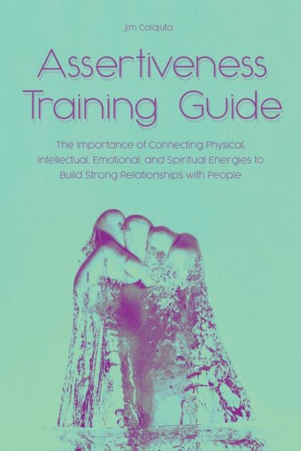 Assertiveness Training Guide The Importance of Connecting Physical, Intellectual, Emotional, and Spiritual Energies to Build Strong Relationships with People