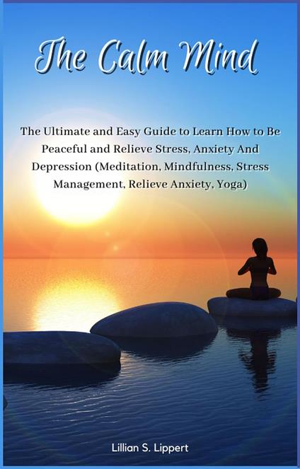 The Calm Mind The Ultimate and Easy Guide to Learn How to Be Peaceful and Relieve Stress, Anxiety And Depression (Meditation, Mindfulness, Stress Management, Relieve Anxiety, Yoga)