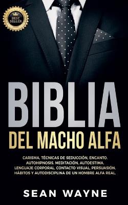 Biblia del Macho Alfa: Carisma, Tecnicas de Seduccion, Encanto. Autohipnosis, Meditacion, Autoestima. Lenguaje Corporal, Contacto Visual, Persuasion. Habitos y Autodisciplina de un Hombre Alfa Real. - Sean Wayne - cover