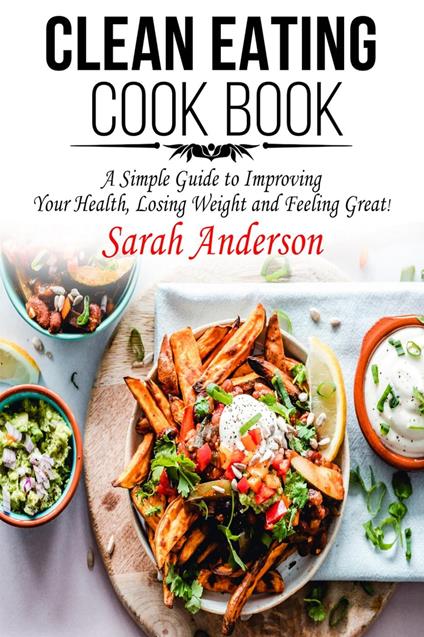 Clean Eating Cook Book: A Simple Guide to Improving Your Health, Losing Weight, and Feeling Great!