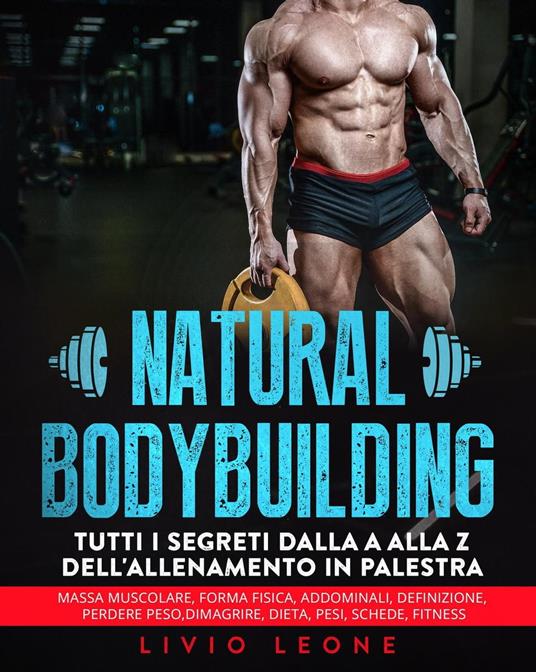 Natural bodybuilding: Tutti i segreti dalla a alla z dell’allenamento in palestra (massa muscolare, forma fisica, addominali, definizione, perdere peso, dimagrire, dieta, pesi, schede, fitness) - Livio Leone - ebook