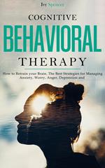 Cognitive Behavioral Therapy: How to Retrain Your Brain. The Best Strategies for Managing Anxiety, Worry, Anger, Depression and Panic