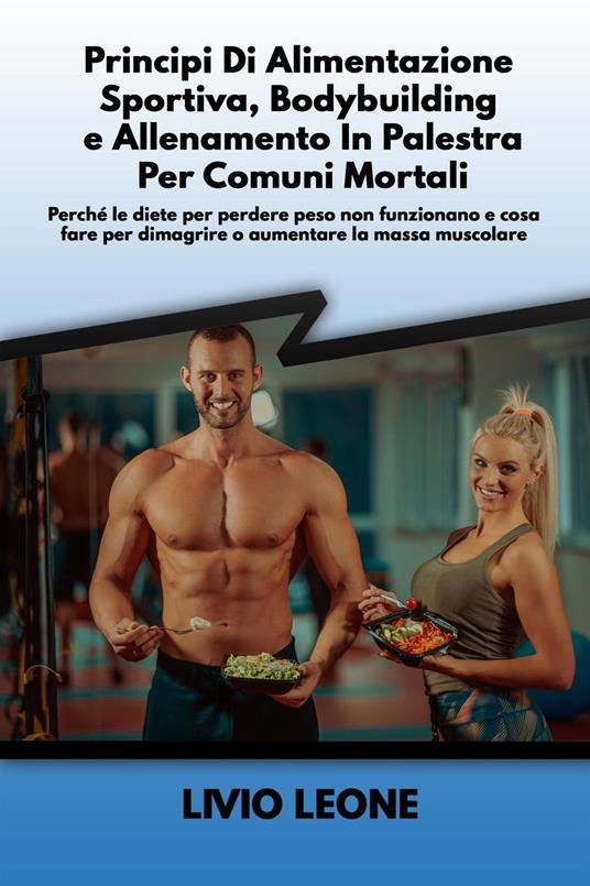 Principi di alimentazione sportiva, bodybuilding e allenamento in palestra per comuni mortali: Perché le diete per perdere peso non funzionano e cosa fare per dimagrire o aumentare la massa muscolare - Livio Leone - ebook