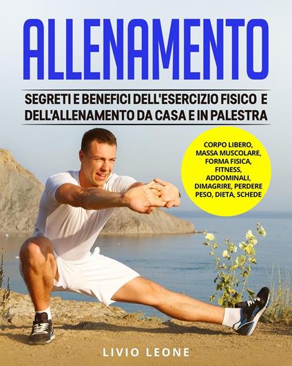 Allenamento: Segreti e benefici dell’esercizio fisico e dell’allenamento da casa e in palestra. (Corpo libero, massa muscolare, forma fisica, fitness, addominali, dimagrire, perdere peso, dieta) - Livio Leone - ebook
