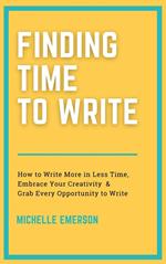 Finding Time to Write: How to Write More in Less Time, Embrace Your Creativity & Grab Every Opportunity to Write