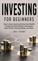 Investing For Beginners: How to Save, Invest and Grow Your Wealth Through the Stock Market, Real Estate, Index Funds, Precious Metals, and More