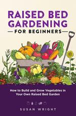 Raised Bed Gardening For Beginners: How to Build and Grow Vegetables in Your Own Raised Bed Garden