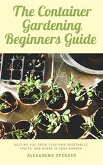 The Container Gardening Beginners Guide: Helping You Grow Your Own Vegetables, Fruits, And Herbs In Your Garden
