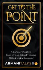 Get To The Point: A Beginner’s Guide to Essay Writing, Critical Thinking Skills & Logical Reasoning