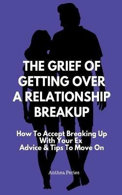 The Grief Of Getting Over A Relationship Breakup: How To Accept Breaking Up With Your Ex Advice And Tips To Move On - Anthea Peries - cover