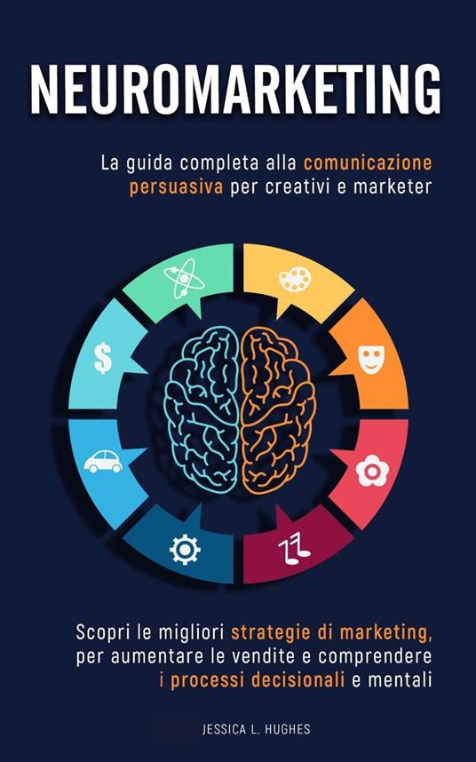 Neuromarketing: Scopri le Migliori Strategie di Marketing per Aumentare le Vendite e Comprendere i Processi Decisionali e Mentali. La Guida Completa alla Comunicazione Persuasiva per Creativi Marketer - Jessica Laura Hughes - ebook