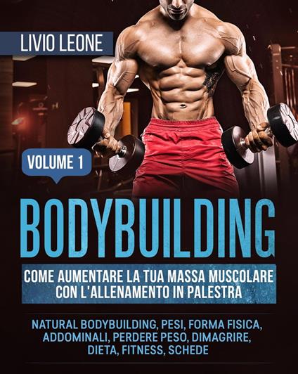 Bodybuilding: Come aumentare la tua massa muscolare con l’allenamento in palestra. (Natural bodybuilding, pesi, forma fisica, addominali, perdere peso, dimagrire, dieta, fitness, schede). Volume 1 - Livio Leone - ebook