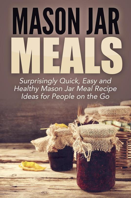 Mason Jar Meals: Surprisingly Quick, Easy and Healthy Mason Jar Meal Recipe Ideas for People on the Go