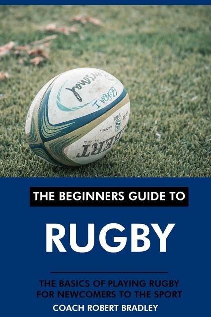 The Beginners Guide to Rugby: The Basics of Playing Rugby for Newcomers to the Sport.