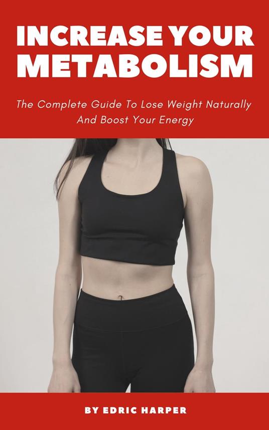 Increase Your Metabolism - The Complete Guide To Lose Weight Naturally And Boost Your Energy