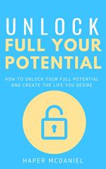 Unlock Your Full Potential - How To Unlock Your Full Potential And Create The Life You Desire