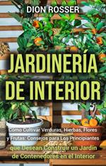 Jardinería de interior: Cómo cultivar verduras, hierbas, flores y frutas: consejos para los principiantes que desean construir un jardín de contenedores en el interior