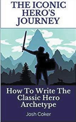 The Iconic Hero's Journey: How To Write The Classic Hero Archetype - Josh Coker - cover